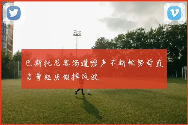 巴斯托尼客场遭嘘声不断帕努奇直言曾经历假摔风波