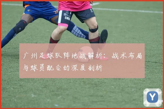 广州足球队阵地战解析：战术布局与球员配合的深度剖析