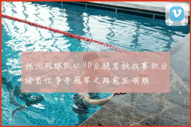 杭州网球队以90分稳居挑战赛积分榜首位争夺冠军之路愈发明朗